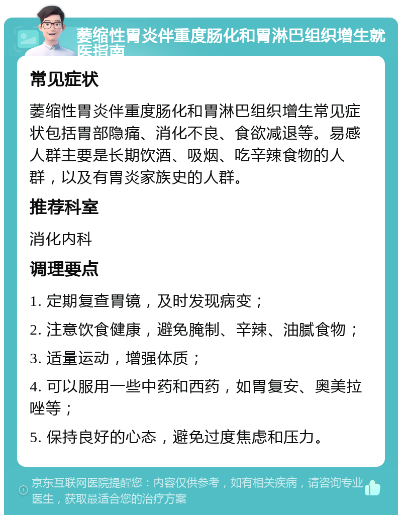 萎缩性胃炎伴重度肠化和胃淋巴组织增生就医指南 常见症状 萎缩性胃炎伴重度肠化和胃淋巴组织增生常见症状包括胃部隐痛、消化不良、食欲减退等。易感人群主要是长期饮酒、吸烟、吃辛辣食物的人群，以及有胃炎家族史的人群。 推荐科室 消化内科 调理要点 1. 定期复查胃镜，及时发现病变； 2. 注意饮食健康，避免腌制、辛辣、油腻食物； 3. 适量运动，增强体质； 4. 可以服用一些中药和西药，如胃复安、奥美拉唑等； 5. 保持良好的心态，避免过度焦虑和压力。