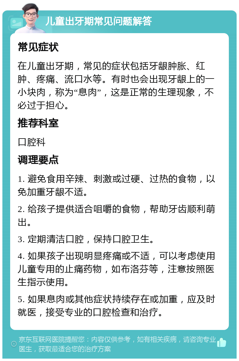 儿童出牙期常见问题解答 常见症状 在儿童出牙期，常见的症状包括牙龈肿胀、红肿、疼痛、流口水等。有时也会出现牙龈上的一小块肉，称为“息肉”，这是正常的生理现象，不必过于担心。 推荐科室 口腔科 调理要点 1. 避免食用辛辣、刺激或过硬、过热的食物，以免加重牙龈不适。 2. 给孩子提供适合咀嚼的食物，帮助牙齿顺利萌出。 3. 定期清洁口腔，保持口腔卫生。 4. 如果孩子出现明显疼痛或不适，可以考虑使用儿童专用的止痛药物，如布洛芬等，注意按照医生指示使用。 5. 如果息肉或其他症状持续存在或加重，应及时就医，接受专业的口腔检查和治疗。