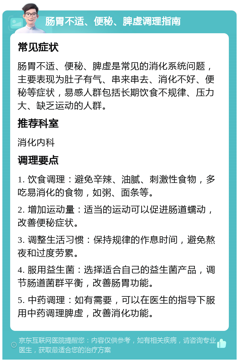 肠胃不适、便秘、脾虚调理指南 常见症状 肠胃不适、便秘、脾虚是常见的消化系统问题，主要表现为肚子有气、串来串去、消化不好、便秘等症状，易感人群包括长期饮食不规律、压力大、缺乏运动的人群。 推荐科室 消化内科 调理要点 1. 饮食调理：避免辛辣、油腻、刺激性食物，多吃易消化的食物，如粥、面条等。 2. 增加运动量：适当的运动可以促进肠道蠕动，改善便秘症状。 3. 调整生活习惯：保持规律的作息时间，避免熬夜和过度劳累。 4. 服用益生菌：选择适合自己的益生菌产品，调节肠道菌群平衡，改善肠胃功能。 5. 中药调理：如有需要，可以在医生的指导下服用中药调理脾虚，改善消化功能。