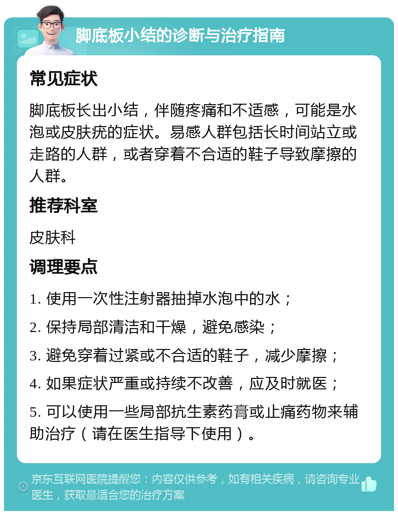 脚底板小结的诊断与治疗指南 常见症状 脚底板长出小结，伴随疼痛和不适感，可能是水泡或皮肤疣的症状。易感人群包括长时间站立或走路的人群，或者穿着不合适的鞋子导致摩擦的人群。 推荐科室 皮肤科 调理要点 1. 使用一次性注射器抽掉水泡中的水； 2. 保持局部清洁和干燥，避免感染； 3. 避免穿着过紧或不合适的鞋子，减少摩擦； 4. 如果症状严重或持续不改善，应及时就医； 5. 可以使用一些局部抗生素药膏或止痛药物来辅助治疗（请在医生指导下使用）。