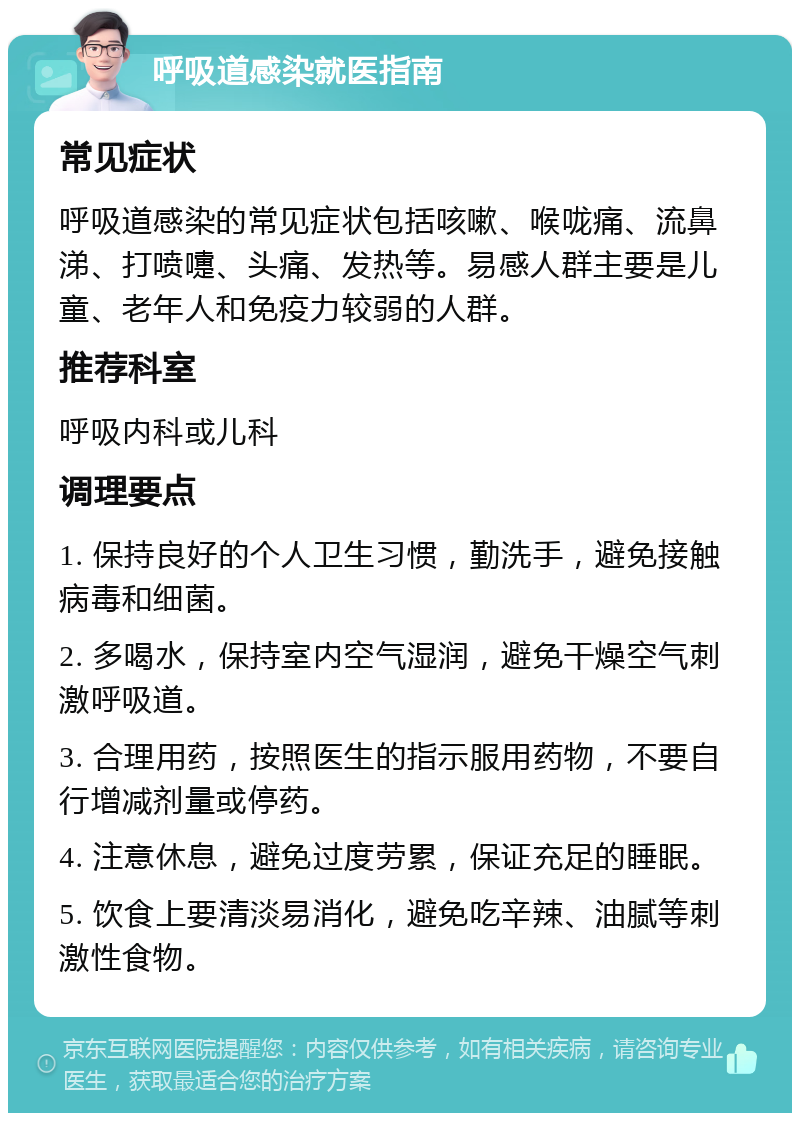 呼吸道感染就医指南 常见症状 呼吸道感染的常见症状包括咳嗽、喉咙痛、流鼻涕、打喷嚏、头痛、发热等。易感人群主要是儿童、老年人和免疫力较弱的人群。 推荐科室 呼吸内科或儿科 调理要点 1. 保持良好的个人卫生习惯，勤洗手，避免接触病毒和细菌。 2. 多喝水，保持室内空气湿润，避免干燥空气刺激呼吸道。 3. 合理用药，按照医生的指示服用药物，不要自行增减剂量或停药。 4. 注意休息，避免过度劳累，保证充足的睡眠。 5. 饮食上要清淡易消化，避免吃辛辣、油腻等刺激性食物。