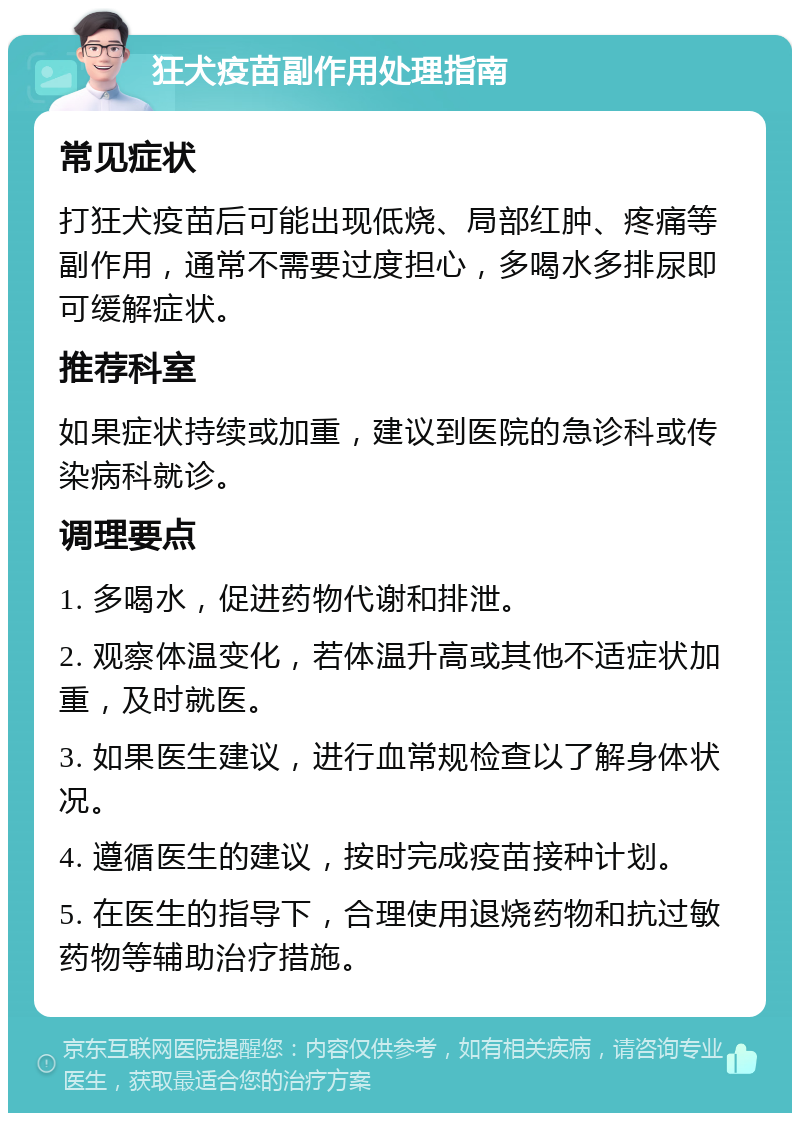 狂犬疫苗副作用处理指南 常见症状 打狂犬疫苗后可能出现低烧、局部红肿、疼痛等副作用，通常不需要过度担心，多喝水多排尿即可缓解症状。 推荐科室 如果症状持续或加重，建议到医院的急诊科或传染病科就诊。 调理要点 1. 多喝水，促进药物代谢和排泄。 2. 观察体温变化，若体温升高或其他不适症状加重，及时就医。 3. 如果医生建议，进行血常规检查以了解身体状况。 4. 遵循医生的建议，按时完成疫苗接种计划。 5. 在医生的指导下，合理使用退烧药物和抗过敏药物等辅助治疗措施。