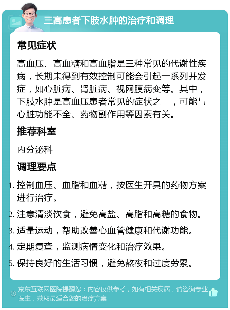 三高患者下肢水肿的治疗和调理 常见症状 高血压、高血糖和高血脂是三种常见的代谢性疾病，长期未得到有效控制可能会引起一系列并发症，如心脏病、肾脏病、视网膜病变等。其中，下肢水肿是高血压患者常见的症状之一，可能与心脏功能不全、药物副作用等因素有关。 推荐科室 内分泌科 调理要点 控制血压、血脂和血糖，按医生开具的药物方案进行治疗。 注意清淡饮食，避免高盐、高脂和高糖的食物。 适量运动，帮助改善心血管健康和代谢功能。 定期复查，监测病情变化和治疗效果。 保持良好的生活习惯，避免熬夜和过度劳累。