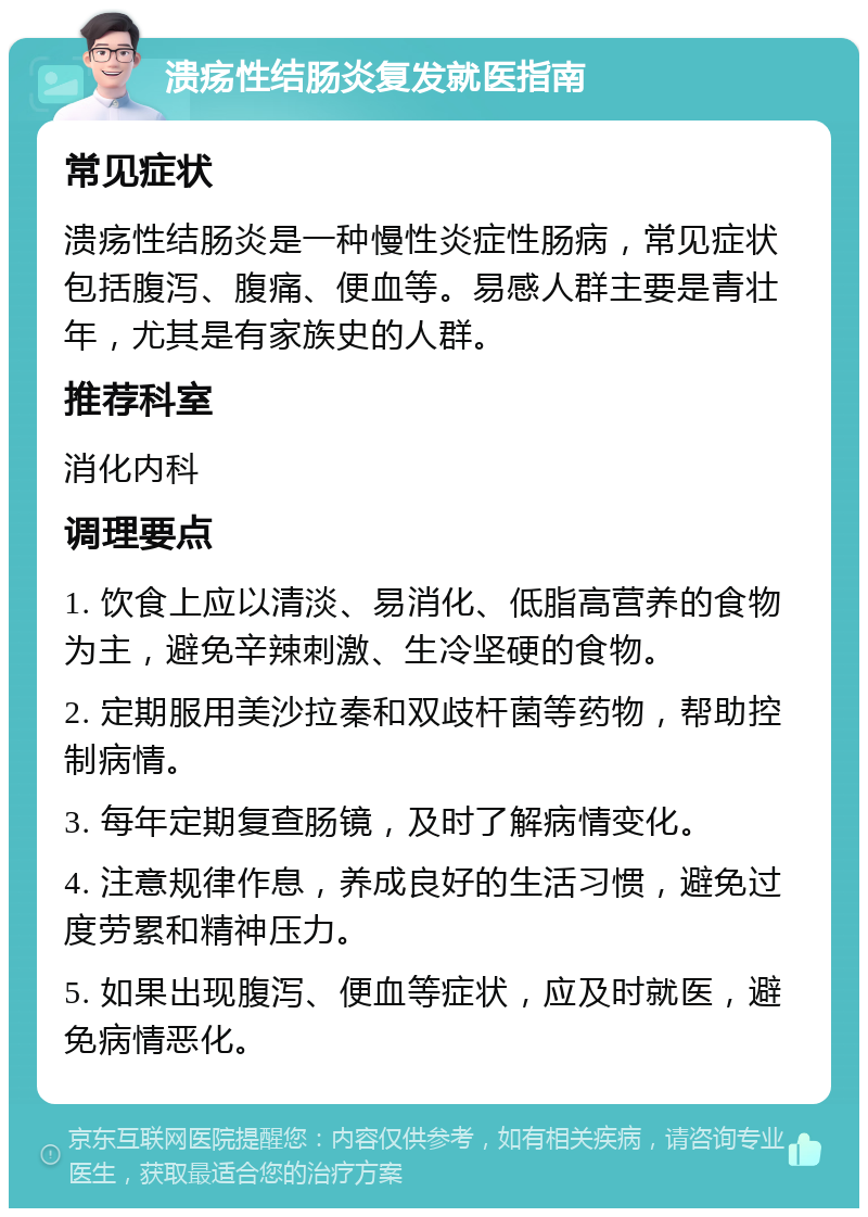 溃疡性结肠炎复发就医指南 常见症状 溃疡性结肠炎是一种慢性炎症性肠病，常见症状包括腹泻、腹痛、便血等。易感人群主要是青壮年，尤其是有家族史的人群。 推荐科室 消化内科 调理要点 1. 饮食上应以清淡、易消化、低脂高营养的食物为主，避免辛辣刺激、生冷坚硬的食物。 2. 定期服用美沙拉秦和双歧杆菌等药物，帮助控制病情。 3. 每年定期复查肠镜，及时了解病情变化。 4. 注意规律作息，养成良好的生活习惯，避免过度劳累和精神压力。 5. 如果出现腹泻、便血等症状，应及时就医，避免病情恶化。