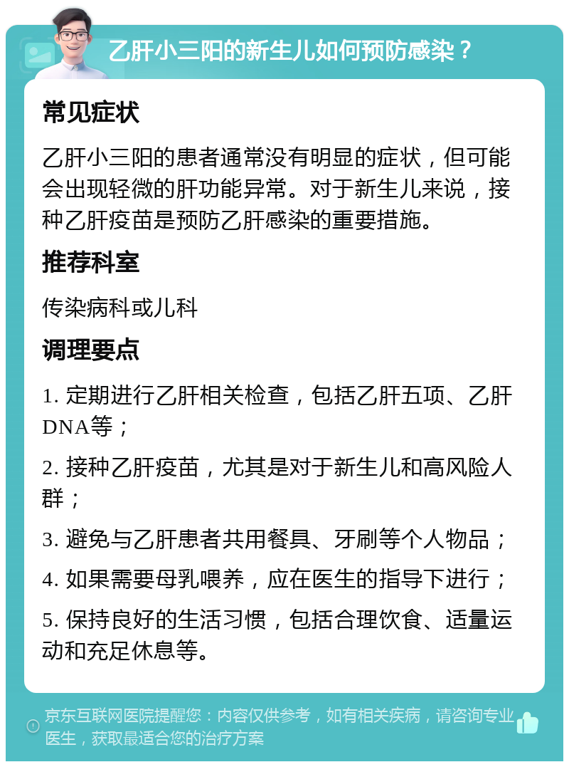 乙肝小三阳的新生儿如何预防感染？ 常见症状 乙肝小三阳的患者通常没有明显的症状，但可能会出现轻微的肝功能异常。对于新生儿来说，接种乙肝疫苗是预防乙肝感染的重要措施。 推荐科室 传染病科或儿科 调理要点 1. 定期进行乙肝相关检查，包括乙肝五项、乙肝DNA等； 2. 接种乙肝疫苗，尤其是对于新生儿和高风险人群； 3. 避免与乙肝患者共用餐具、牙刷等个人物品； 4. 如果需要母乳喂养，应在医生的指导下进行； 5. 保持良好的生活习惯，包括合理饮食、适量运动和充足休息等。