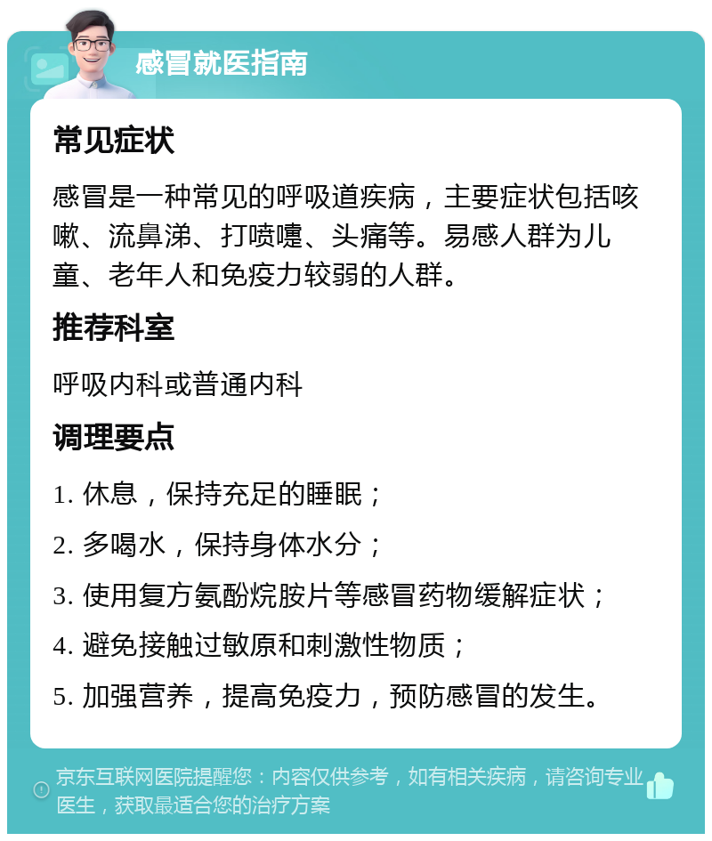 感冒就医指南 常见症状 感冒是一种常见的呼吸道疾病，主要症状包括咳嗽、流鼻涕、打喷嚏、头痛等。易感人群为儿童、老年人和免疫力较弱的人群。 推荐科室 呼吸内科或普通内科 调理要点 1. 休息，保持充足的睡眠； 2. 多喝水，保持身体水分； 3. 使用复方氨酚烷胺片等感冒药物缓解症状； 4. 避免接触过敏原和刺激性物质； 5. 加强营养，提高免疫力，预防感冒的发生。