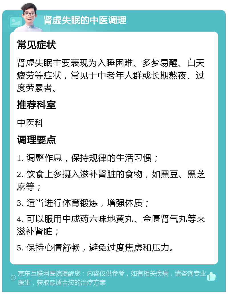 肾虚失眠的中医调理 常见症状 肾虚失眠主要表现为入睡困难、多梦易醒、白天疲劳等症状，常见于中老年人群或长期熬夜、过度劳累者。 推荐科室 中医科 调理要点 1. 调整作息，保持规律的生活习惯； 2. 饮食上多摄入滋补肾脏的食物，如黑豆、黑芝麻等； 3. 适当进行体育锻炼，增强体质； 4. 可以服用中成药六味地黄丸、金匮肾气丸等来滋补肾脏； 5. 保持心情舒畅，避免过度焦虑和压力。