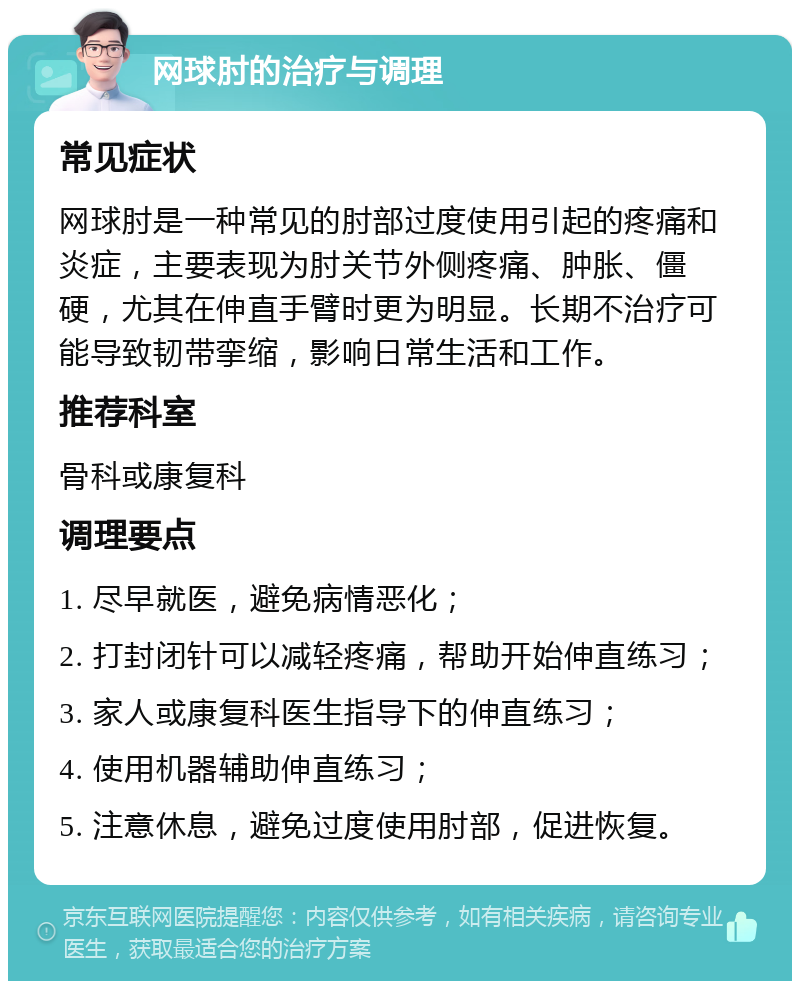 网球肘的治疗与调理 常见症状 网球肘是一种常见的肘部过度使用引起的疼痛和炎症，主要表现为肘关节外侧疼痛、肿胀、僵硬，尤其在伸直手臂时更为明显。长期不治疗可能导致韧带挛缩，影响日常生活和工作。 推荐科室 骨科或康复科 调理要点 1. 尽早就医，避免病情恶化； 2. 打封闭针可以减轻疼痛，帮助开始伸直练习； 3. 家人或康复科医生指导下的伸直练习； 4. 使用机器辅助伸直练习； 5. 注意休息，避免过度使用肘部，促进恢复。