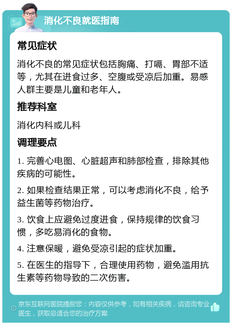 消化不良就医指南 常见症状 消化不良的常见症状包括胸痛、打嗝、胃部不适等，尤其在进食过多、空腹或受凉后加重。易感人群主要是儿童和老年人。 推荐科室 消化内科或儿科 调理要点 1. 完善心电图、心脏超声和肺部检查，排除其他疾病的可能性。 2. 如果检查结果正常，可以考虑消化不良，给予益生菌等药物治疗。 3. 饮食上应避免过度进食，保持规律的饮食习惯，多吃易消化的食物。 4. 注意保暖，避免受凉引起的症状加重。 5. 在医生的指导下，合理使用药物，避免滥用抗生素等药物导致的二次伤害。