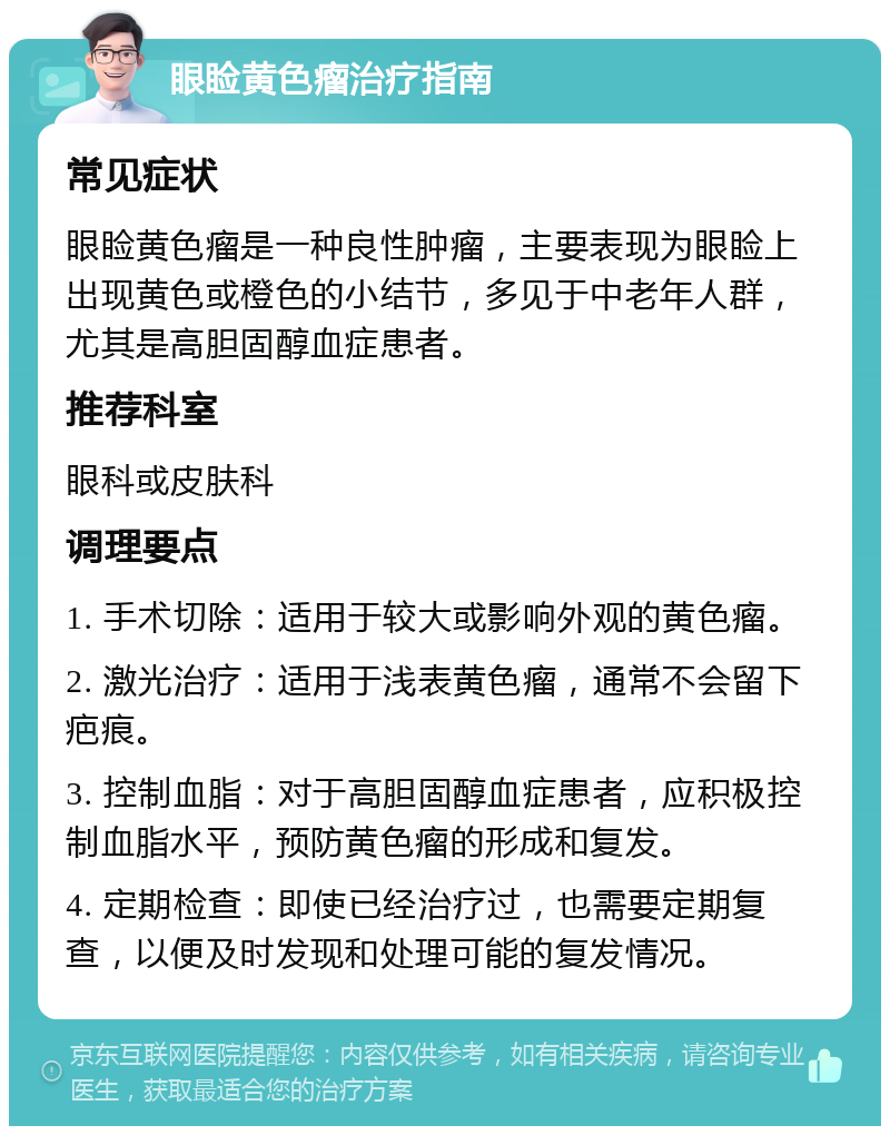 眼睑黄色瘤治疗指南 常见症状 眼睑黄色瘤是一种良性肿瘤，主要表现为眼睑上出现黄色或橙色的小结节，多见于中老年人群，尤其是高胆固醇血症患者。 推荐科室 眼科或皮肤科 调理要点 1. 手术切除：适用于较大或影响外观的黄色瘤。 2. 激光治疗：适用于浅表黄色瘤，通常不会留下疤痕。 3. 控制血脂：对于高胆固醇血症患者，应积极控制血脂水平，预防黄色瘤的形成和复发。 4. 定期检查：即使已经治疗过，也需要定期复查，以便及时发现和处理可能的复发情况。