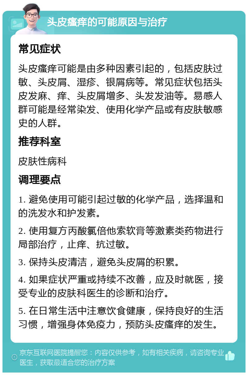 头皮瘙痒的可能原因与治疗 常见症状 头皮瘙痒可能是由多种因素引起的，包括皮肤过敏、头皮屑、湿疹、银屑病等。常见症状包括头皮发麻、痒、头皮屑增多、头发发油等。易感人群可能是经常染发、使用化学产品或有皮肤敏感史的人群。 推荐科室 皮肤性病科 调理要点 1. 避免使用可能引起过敏的化学产品，选择温和的洗发水和护发素。 2. 使用复方丙酸氯倍他索软膏等激素类药物进行局部治疗，止痒、抗过敏。 3. 保持头皮清洁，避免头皮屑的积累。 4. 如果症状严重或持续不改善，应及时就医，接受专业的皮肤科医生的诊断和治疗。 5. 在日常生活中注意饮食健康，保持良好的生活习惯，增强身体免疫力，预防头皮瘙痒的发生。