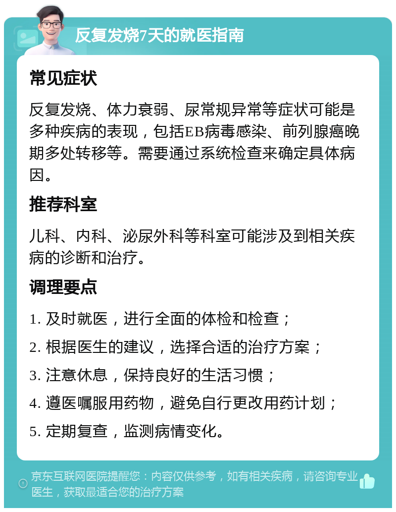 反复发烧7天的就医指南 常见症状 反复发烧、体力衰弱、尿常规异常等症状可能是多种疾病的表现，包括EB病毒感染、前列腺癌晚期多处转移等。需要通过系统检查来确定具体病因。 推荐科室 儿科、内科、泌尿外科等科室可能涉及到相关疾病的诊断和治疗。 调理要点 1. 及时就医，进行全面的体检和检查； 2. 根据医生的建议，选择合适的治疗方案； 3. 注意休息，保持良好的生活习惯； 4. 遵医嘱服用药物，避免自行更改用药计划； 5. 定期复查，监测病情变化。