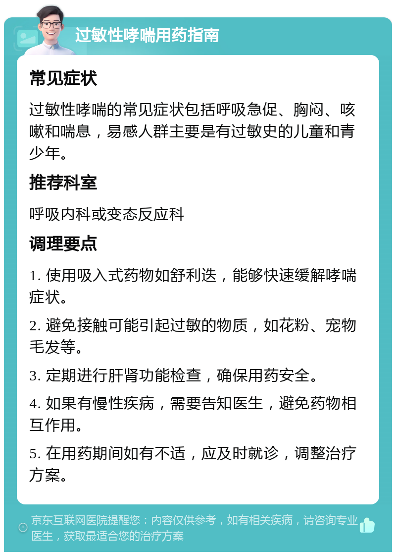 过敏性哮喘用药指南 常见症状 过敏性哮喘的常见症状包括呼吸急促、胸闷、咳嗽和喘息，易感人群主要是有过敏史的儿童和青少年。 推荐科室 呼吸内科或变态反应科 调理要点 1. 使用吸入式药物如舒利迭，能够快速缓解哮喘症状。 2. 避免接触可能引起过敏的物质，如花粉、宠物毛发等。 3. 定期进行肝肾功能检查，确保用药安全。 4. 如果有慢性疾病，需要告知医生，避免药物相互作用。 5. 在用药期间如有不适，应及时就诊，调整治疗方案。