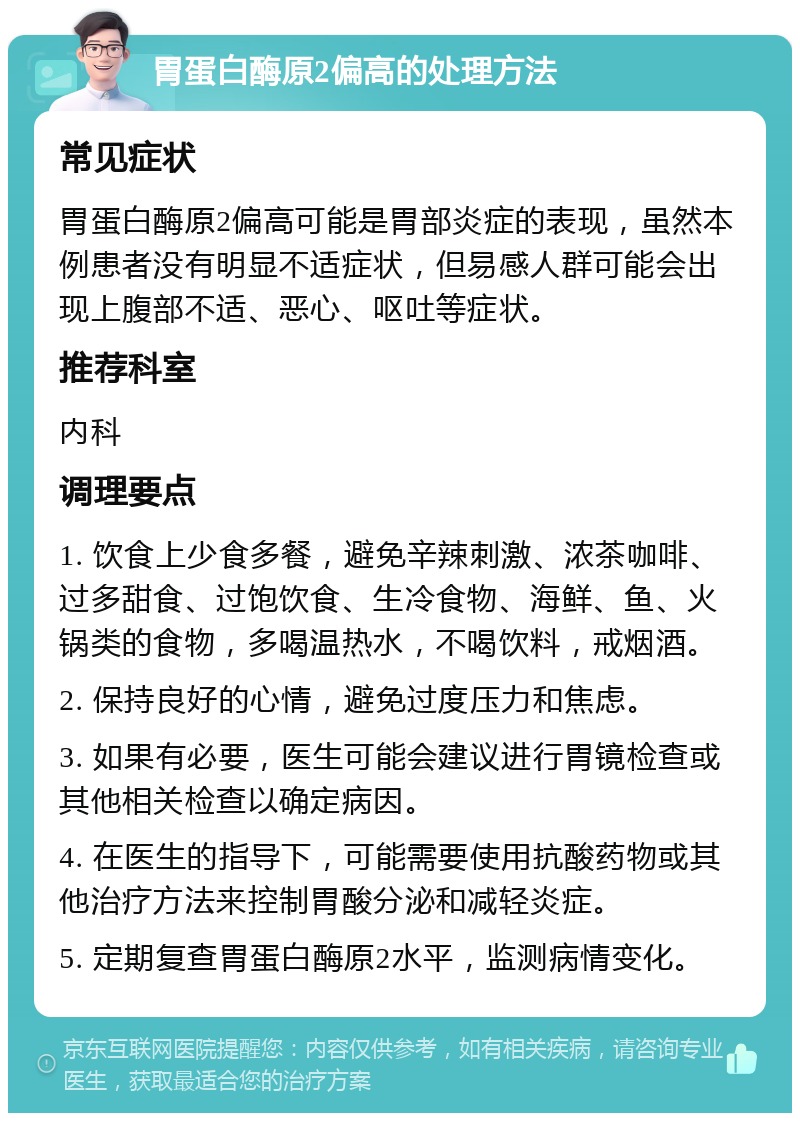 胃蛋白酶原2偏高的处理方法 常见症状 胃蛋白酶原2偏高可能是胃部炎症的表现，虽然本例患者没有明显不适症状，但易感人群可能会出现上腹部不适、恶心、呕吐等症状。 推荐科室 内科 调理要点 1. 饮食上少食多餐，避免辛辣刺激、浓茶咖啡、过多甜食、过饱饮食、生冷食物、海鲜、鱼、火锅类的食物，多喝温热水，不喝饮料，戒烟酒。 2. 保持良好的心情，避免过度压力和焦虑。 3. 如果有必要，医生可能会建议进行胃镜检查或其他相关检查以确定病因。 4. 在医生的指导下，可能需要使用抗酸药物或其他治疗方法来控制胃酸分泌和减轻炎症。 5. 定期复查胃蛋白酶原2水平，监测病情变化。