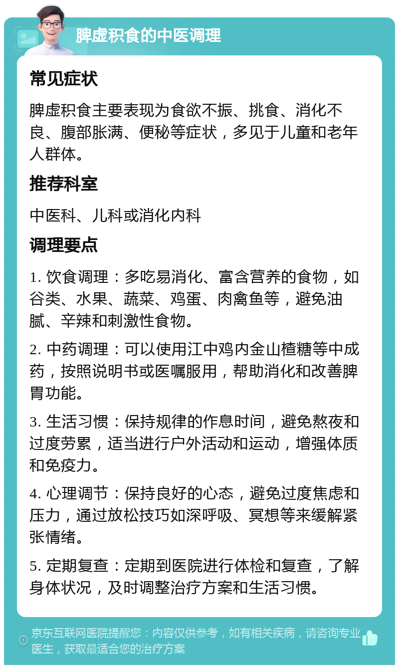 脾虚积食的中医调理 常见症状 脾虚积食主要表现为食欲不振、挑食、消化不良、腹部胀满、便秘等症状，多见于儿童和老年人群体。 推荐科室 中医科、儿科或消化内科 调理要点 1. 饮食调理：多吃易消化、富含营养的食物，如谷类、水果、蔬菜、鸡蛋、肉禽鱼等，避免油腻、辛辣和刺激性食物。 2. 中药调理：可以使用江中鸡内金山楂糖等中成药，按照说明书或医嘱服用，帮助消化和改善脾胃功能。 3. 生活习惯：保持规律的作息时间，避免熬夜和过度劳累，适当进行户外活动和运动，增强体质和免疫力。 4. 心理调节：保持良好的心态，避免过度焦虑和压力，通过放松技巧如深呼吸、冥想等来缓解紧张情绪。 5. 定期复查：定期到医院进行体检和复查，了解身体状况，及时调整治疗方案和生活习惯。