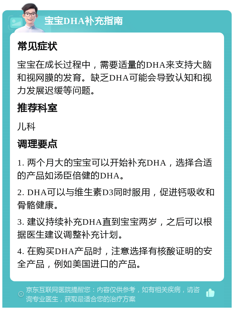 宝宝DHA补充指南 常见症状 宝宝在成长过程中，需要适量的DHA来支持大脑和视网膜的发育。缺乏DHA可能会导致认知和视力发展迟缓等问题。 推荐科室 儿科 调理要点 1. 两个月大的宝宝可以开始补充DHA，选择合适的产品如汤臣倍健的DHA。 2. DHA可以与维生素D3同时服用，促进钙吸收和骨骼健康。 3. 建议持续补充DHA直到宝宝两岁，之后可以根据医生建议调整补充计划。 4. 在购买DHA产品时，注意选择有核酸证明的安全产品，例如美国进口的产品。