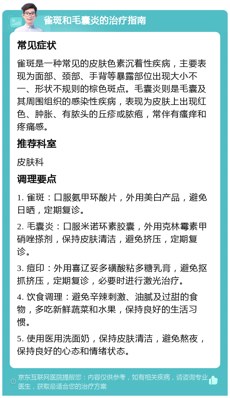 雀斑和毛囊炎的治疗指南 常见症状 雀斑是一种常见的皮肤色素沉着性疾病，主要表现为面部、颈部、手背等暴露部位出现大小不一、形状不规则的棕色斑点。毛囊炎则是毛囊及其周围组织的感染性疾病，表现为皮肤上出现红色、肿胀、有脓头的丘疹或脓疱，常伴有瘙痒和疼痛感。 推荐科室 皮肤科 调理要点 1. 雀斑：口服氨甲环酸片，外用美白产品，避免日晒，定期复诊。 2. 毛囊炎：口服米诺环素胶囊，外用克林霉素甲硝唑搽剂，保持皮肤清洁，避免挤压，定期复诊。 3. 痘印：外用喜辽妥多磺酸粘多糖乳膏，避免抠抓挤压，定期复诊，必要时进行激光治疗。 4. 饮食调理：避免辛辣刺激、油腻及过甜的食物，多吃新鲜蔬菜和水果，保持良好的生活习惯。 5. 使用医用洗面奶，保持皮肤清洁，避免熬夜，保持良好的心态和情绪状态。