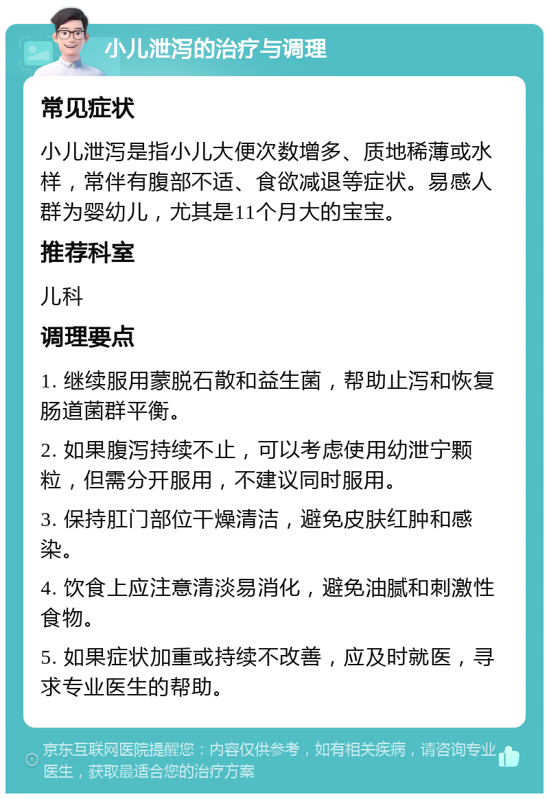 小儿泄泻的治疗与调理 常见症状 小儿泄泻是指小儿大便次数增多、质地稀薄或水样，常伴有腹部不适、食欲减退等症状。易感人群为婴幼儿，尤其是11个月大的宝宝。 推荐科室 儿科 调理要点 1. 继续服用蒙脱石散和益生菌，帮助止泻和恢复肠道菌群平衡。 2. 如果腹泻持续不止，可以考虑使用幼泄宁颗粒，但需分开服用，不建议同时服用。 3. 保持肛门部位干燥清洁，避免皮肤红肿和感染。 4. 饮食上应注意清淡易消化，避免油腻和刺激性食物。 5. 如果症状加重或持续不改善，应及时就医，寻求专业医生的帮助。