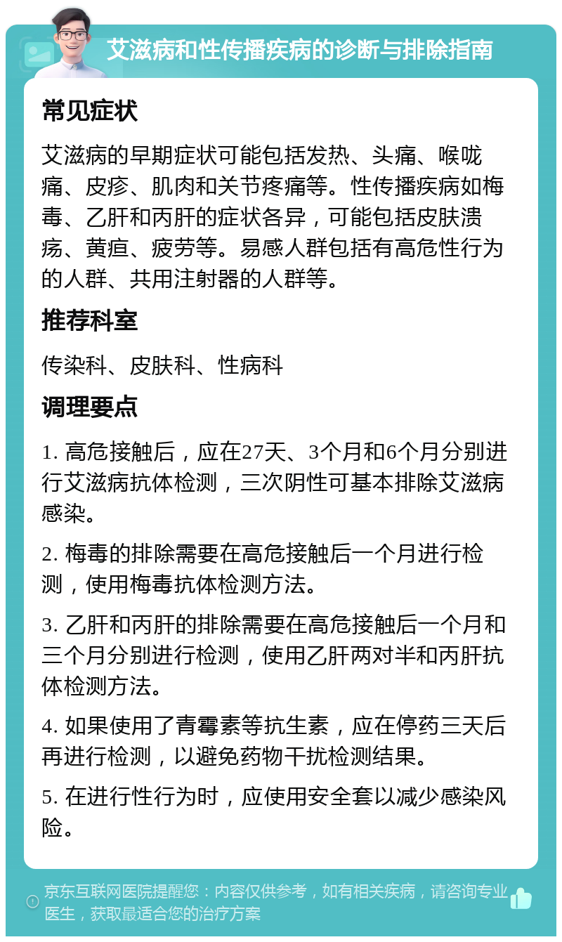 艾滋病和性传播疾病的诊断与排除指南 常见症状 艾滋病的早期症状可能包括发热、头痛、喉咙痛、皮疹、肌肉和关节疼痛等。性传播疾病如梅毒、乙肝和丙肝的症状各异，可能包括皮肤溃疡、黄疸、疲劳等。易感人群包括有高危性行为的人群、共用注射器的人群等。 推荐科室 传染科、皮肤科、性病科 调理要点 1. 高危接触后，应在27天、3个月和6个月分别进行艾滋病抗体检测，三次阴性可基本排除艾滋病感染。 2. 梅毒的排除需要在高危接触后一个月进行检测，使用梅毒抗体检测方法。 3. 乙肝和丙肝的排除需要在高危接触后一个月和三个月分别进行检测，使用乙肝两对半和丙肝抗体检测方法。 4. 如果使用了青霉素等抗生素，应在停药三天后再进行检测，以避免药物干扰检测结果。 5. 在进行性行为时，应使用安全套以减少感染风险。