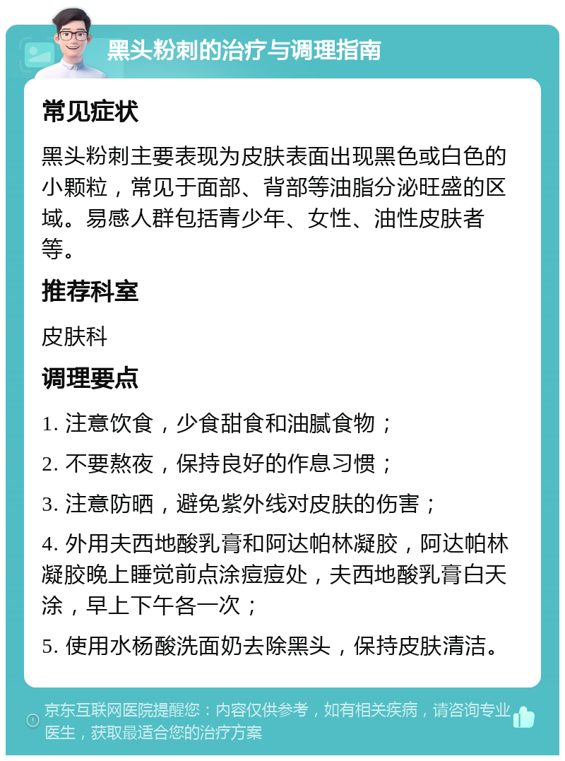 黑头粉刺的治疗与调理指南 常见症状 黑头粉刺主要表现为皮肤表面出现黑色或白色的小颗粒，常见于面部、背部等油脂分泌旺盛的区域。易感人群包括青少年、女性、油性皮肤者等。 推荐科室 皮肤科 调理要点 1. 注意饮食，少食甜食和油腻食物； 2. 不要熬夜，保持良好的作息习惯； 3. 注意防晒，避免紫外线对皮肤的伤害； 4. 外用夫西地酸乳膏和阿达帕林凝胶，阿达帕林凝胶晚上睡觉前点涂痘痘处，夫西地酸乳膏白天涂，早上下午各一次； 5. 使用水杨酸洗面奶去除黑头，保持皮肤清洁。