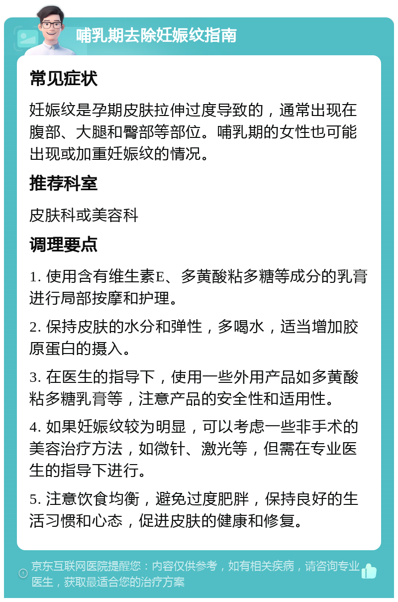 哺乳期去除妊娠纹指南 常见症状 妊娠纹是孕期皮肤拉伸过度导致的，通常出现在腹部、大腿和臀部等部位。哺乳期的女性也可能出现或加重妊娠纹的情况。 推荐科室 皮肤科或美容科 调理要点 1. 使用含有维生素E、多黄酸粘多糖等成分的乳膏进行局部按摩和护理。 2. 保持皮肤的水分和弹性，多喝水，适当增加胶原蛋白的摄入。 3. 在医生的指导下，使用一些外用产品如多黄酸粘多糖乳膏等，注意产品的安全性和适用性。 4. 如果妊娠纹较为明显，可以考虑一些非手术的美容治疗方法，如微针、激光等，但需在专业医生的指导下进行。 5. 注意饮食均衡，避免过度肥胖，保持良好的生活习惯和心态，促进皮肤的健康和修复。