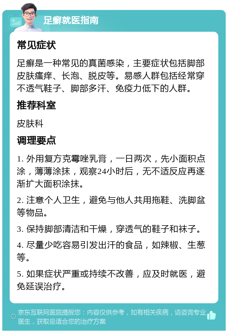 足癣就医指南 常见症状 足癣是一种常见的真菌感染，主要症状包括脚部皮肤瘙痒、长泡、脱皮等。易感人群包括经常穿不透气鞋子、脚部多汗、免疫力低下的人群。 推荐科室 皮肤科 调理要点 1. 外用复方克霉唑乳膏，一日两次，先小面积点涂，薄薄涂抹，观察24小时后，无不适反应再逐渐扩大面积涂抹。 2. 注意个人卫生，避免与他人共用拖鞋、洗脚盆等物品。 3. 保持脚部清洁和干燥，穿透气的鞋子和袜子。 4. 尽量少吃容易引发出汗的食品，如辣椒、生葱等。 5. 如果症状严重或持续不改善，应及时就医，避免延误治疗。