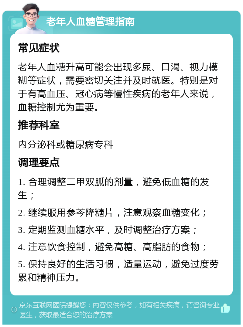 老年人血糖管理指南 常见症状 老年人血糖升高可能会出现多尿、口渴、视力模糊等症状，需要密切关注并及时就医。特别是对于有高血压、冠心病等慢性疾病的老年人来说，血糖控制尤为重要。 推荐科室 内分泌科或糖尿病专科 调理要点 1. 合理调整二甲双胍的剂量，避免低血糖的发生； 2. 继续服用参芩降糖片，注意观察血糖变化； 3. 定期监测血糖水平，及时调整治疗方案； 4. 注意饮食控制，避免高糖、高脂肪的食物； 5. 保持良好的生活习惯，适量运动，避免过度劳累和精神压力。