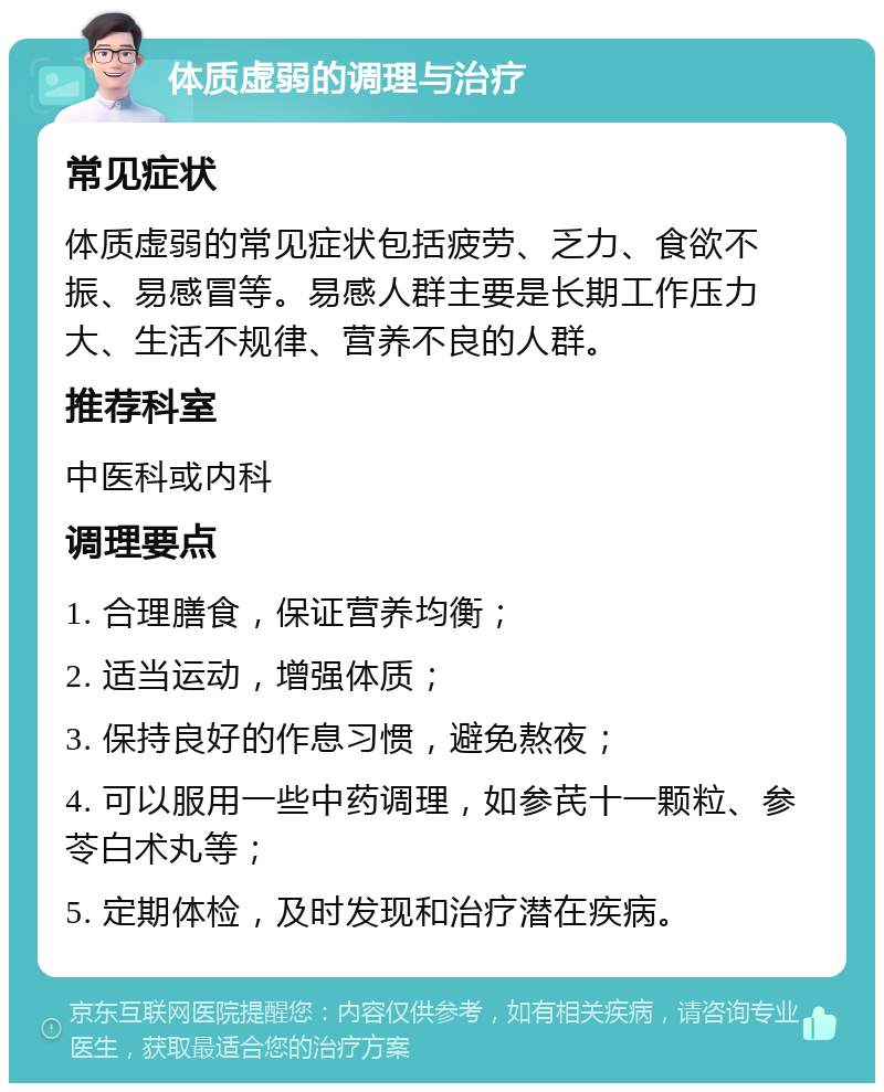 体质虚弱的调理与治疗 常见症状 体质虚弱的常见症状包括疲劳、乏力、食欲不振、易感冒等。易感人群主要是长期工作压力大、生活不规律、营养不良的人群。 推荐科室 中医科或内科 调理要点 1. 合理膳食，保证营养均衡； 2. 适当运动，增强体质； 3. 保持良好的作息习惯，避免熬夜； 4. 可以服用一些中药调理，如参芪十一颗粒、参苓白术丸等； 5. 定期体检，及时发现和治疗潜在疾病。