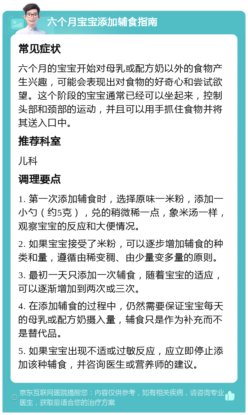 六个月宝宝添加辅食指南 常见症状 六个月的宝宝开始对母乳或配方奶以外的食物产生兴趣，可能会表现出对食物的好奇心和尝试欲望。这个阶段的宝宝通常已经可以坐起来，控制头部和颈部的运动，并且可以用手抓住食物并将其送入口中。 推荐科室 儿科 调理要点 1. 第一次添加辅食时，选择原味一米粉，添加一小勺（约5克），兑的稍微稀一点，象米汤一样，观察宝宝的反应和大便情况。 2. 如果宝宝接受了米粉，可以逐步增加辅食的种类和量，遵循由稀变稠、由少量变多量的原则。 3. 最初一天只添加一次辅食，随着宝宝的适应，可以逐渐增加到两次或三次。 4. 在添加辅食的过程中，仍然需要保证宝宝每天的母乳或配方奶摄入量，辅食只是作为补充而不是替代品。 5. 如果宝宝出现不适或过敏反应，应立即停止添加该种辅食，并咨询医生或营养师的建议。