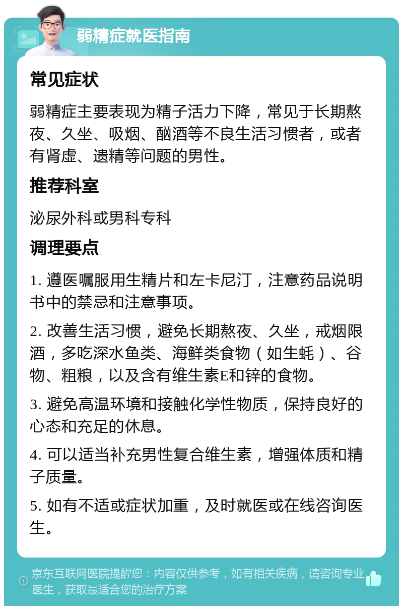 弱精症就医指南 常见症状 弱精症主要表现为精子活力下降，常见于长期熬夜、久坐、吸烟、酗酒等不良生活习惯者，或者有肾虚、遗精等问题的男性。 推荐科室 泌尿外科或男科专科 调理要点 1. 遵医嘱服用生精片和左卡尼汀，注意药品说明书中的禁忌和注意事项。 2. 改善生活习惯，避免长期熬夜、久坐，戒烟限酒，多吃深水鱼类、海鲜类食物（如生蚝）、谷物、粗粮，以及含有维生素E和锌的食物。 3. 避免高温环境和接触化学性物质，保持良好的心态和充足的休息。 4. 可以适当补充男性复合维生素，增强体质和精子质量。 5. 如有不适或症状加重，及时就医或在线咨询医生。