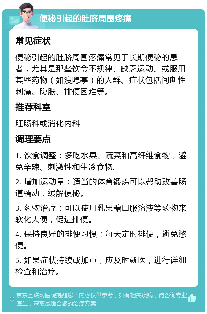 便秘引起的肚脐周围疼痛 常见症状 便秘引起的肚脐周围疼痛常见于长期便秘的患者，尤其是那些饮食不规律、缺乏运动、或服用某些药物（如溴隐亭）的人群。症状包括间断性刺痛、腹胀、排便困难等。 推荐科室 肛肠科或消化内科 调理要点 1. 饮食调整：多吃水果、蔬菜和高纤维食物，避免辛辣、刺激性和生冷食物。 2. 增加运动量：适当的体育锻炼可以帮助改善肠道蠕动，缓解便秘。 3. 药物治疗：可以使用乳果糖口服溶液等药物来软化大便，促进排便。 4. 保持良好的排便习惯：每天定时排便，避免憋便。 5. 如果症状持续或加重，应及时就医，进行详细检查和治疗。