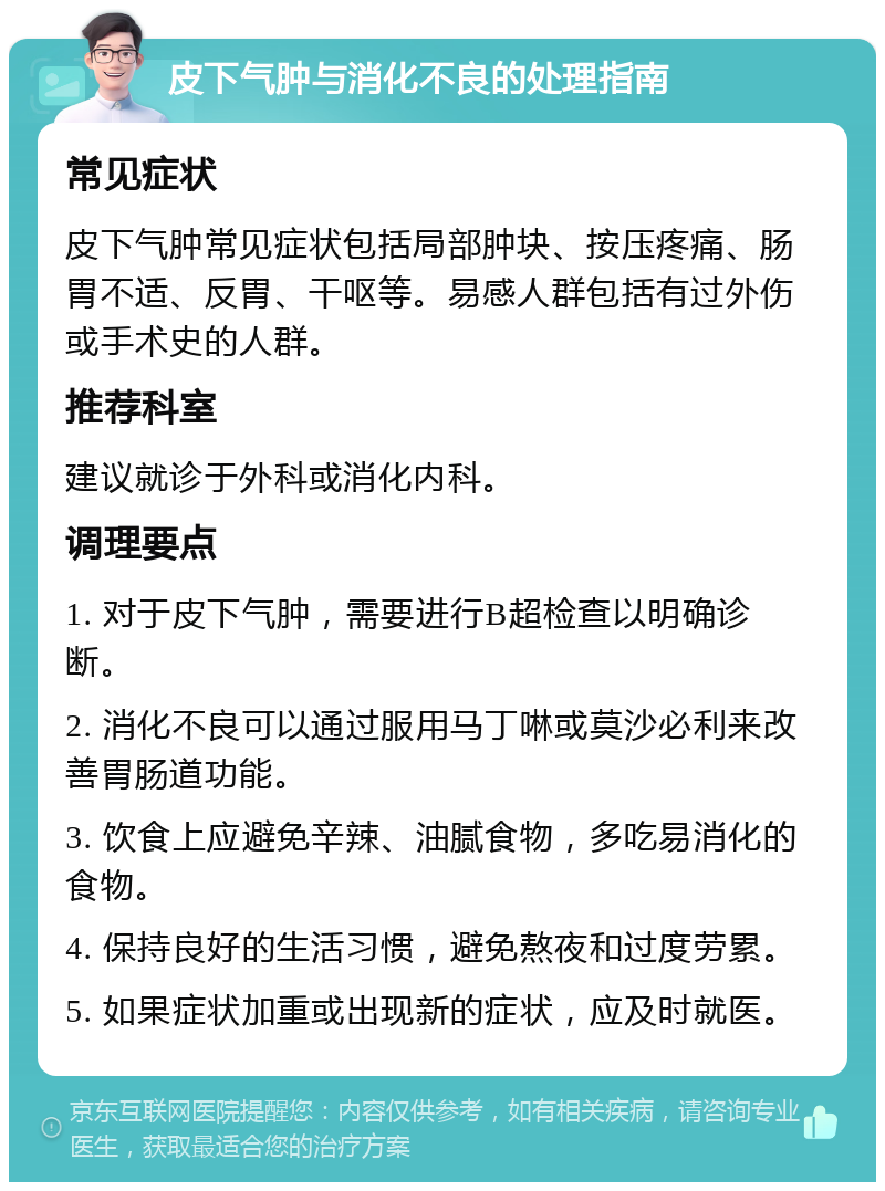 皮下气肿与消化不良的处理指南 常见症状 皮下气肿常见症状包括局部肿块、按压疼痛、肠胃不适、反胃、干呕等。易感人群包括有过外伤或手术史的人群。 推荐科室 建议就诊于外科或消化内科。 调理要点 1. 对于皮下气肿，需要进行B超检查以明确诊断。 2. 消化不良可以通过服用马丁啉或莫沙必利来改善胃肠道功能。 3. 饮食上应避免辛辣、油腻食物，多吃易消化的食物。 4. 保持良好的生活习惯，避免熬夜和过度劳累。 5. 如果症状加重或出现新的症状，应及时就医。