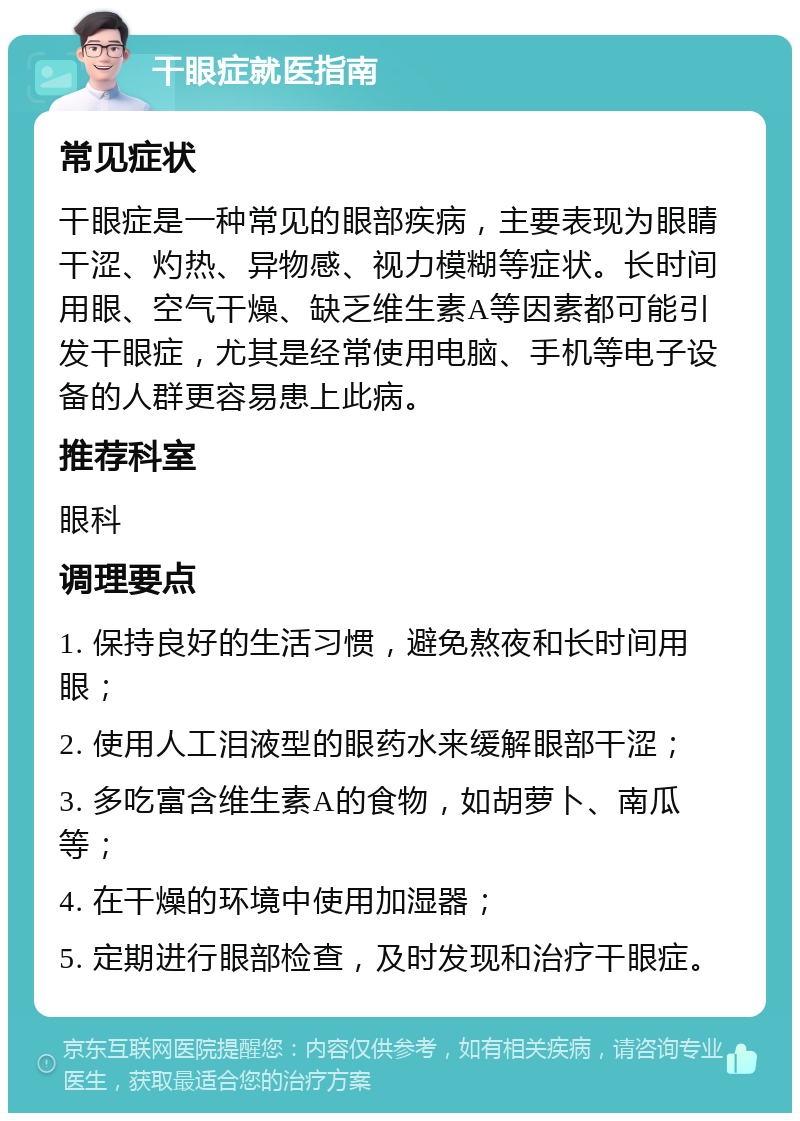 干眼症就医指南 常见症状 干眼症是一种常见的眼部疾病，主要表现为眼睛干涩、灼热、异物感、视力模糊等症状。长时间用眼、空气干燥、缺乏维生素A等因素都可能引发干眼症，尤其是经常使用电脑、手机等电子设备的人群更容易患上此病。 推荐科室 眼科 调理要点 1. 保持良好的生活习惯，避免熬夜和长时间用眼； 2. 使用人工泪液型的眼药水来缓解眼部干涩； 3. 多吃富含维生素A的食物，如胡萝卜、南瓜等； 4. 在干燥的环境中使用加湿器； 5. 定期进行眼部检查，及时发现和治疗干眼症。