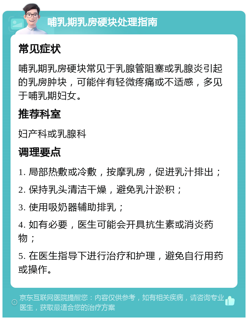 哺乳期乳房硬块处理指南 常见症状 哺乳期乳房硬块常见于乳腺管阻塞或乳腺炎引起的乳房肿块，可能伴有轻微疼痛或不适感，多见于哺乳期妇女。 推荐科室 妇产科或乳腺科 调理要点 1. 局部热敷或冷敷，按摩乳房，促进乳汁排出； 2. 保持乳头清洁干燥，避免乳汁淤积； 3. 使用吸奶器辅助排乳； 4. 如有必要，医生可能会开具抗生素或消炎药物； 5. 在医生指导下进行治疗和护理，避免自行用药或操作。