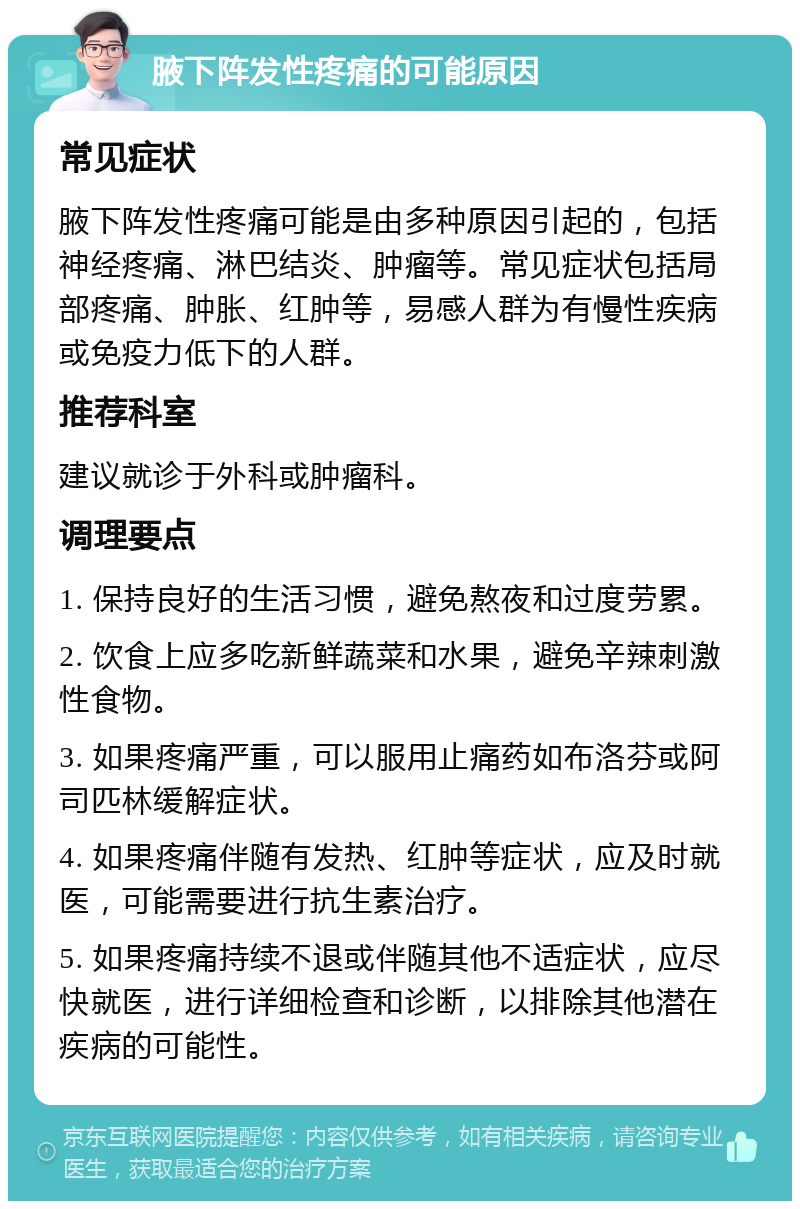 腋下阵发性疼痛的可能原因 常见症状 腋下阵发性疼痛可能是由多种原因引起的，包括神经疼痛、淋巴结炎、肿瘤等。常见症状包括局部疼痛、肿胀、红肿等，易感人群为有慢性疾病或免疫力低下的人群。 推荐科室 建议就诊于外科或肿瘤科。 调理要点 1. 保持良好的生活习惯，避免熬夜和过度劳累。 2. 饮食上应多吃新鲜蔬菜和水果，避免辛辣刺激性食物。 3. 如果疼痛严重，可以服用止痛药如布洛芬或阿司匹林缓解症状。 4. 如果疼痛伴随有发热、红肿等症状，应及时就医，可能需要进行抗生素治疗。 5. 如果疼痛持续不退或伴随其他不适症状，应尽快就医，进行详细检查和诊断，以排除其他潜在疾病的可能性。