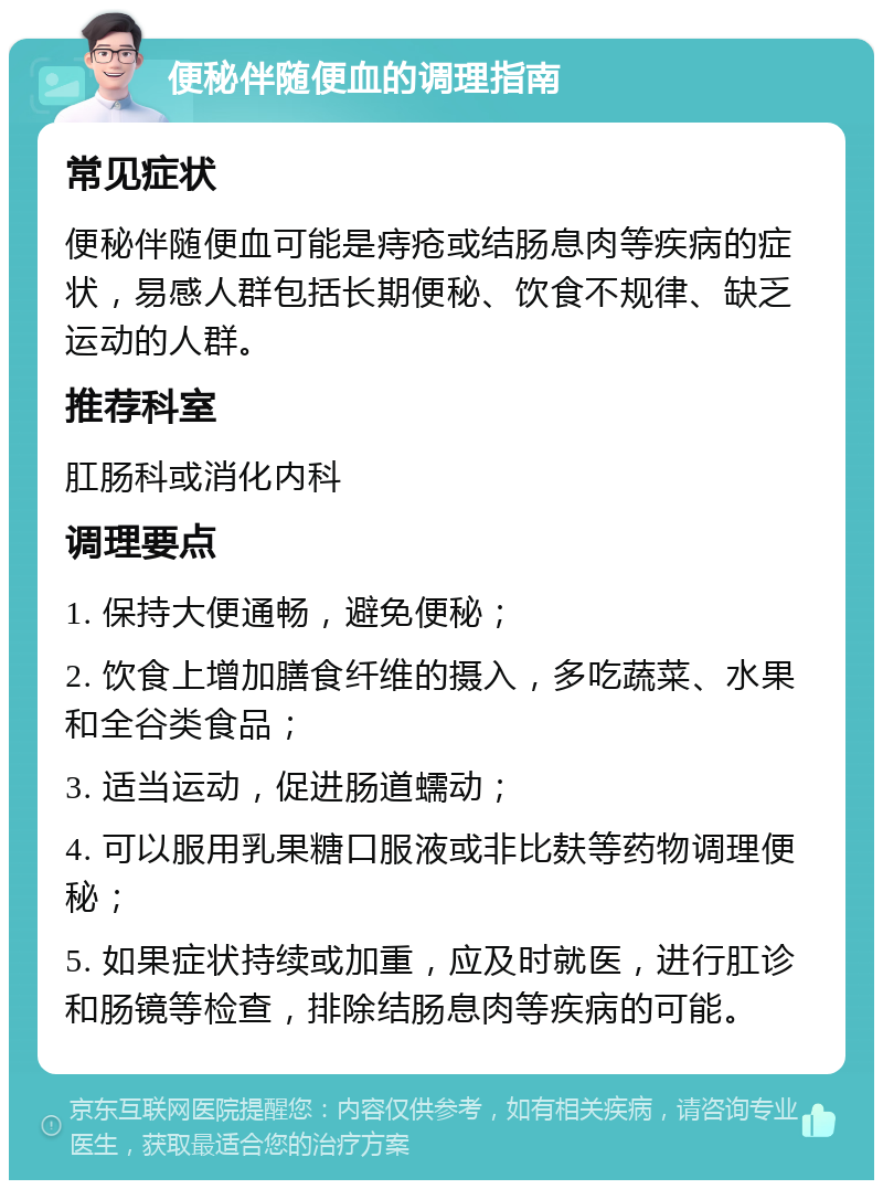 便秘伴随便血的调理指南 常见症状 便秘伴随便血可能是痔疮或结肠息肉等疾病的症状，易感人群包括长期便秘、饮食不规律、缺乏运动的人群。 推荐科室 肛肠科或消化内科 调理要点 1. 保持大便通畅，避免便秘； 2. 饮食上增加膳食纤维的摄入，多吃蔬菜、水果和全谷类食品； 3. 适当运动，促进肠道蠕动； 4. 可以服用乳果糖口服液或非比麸等药物调理便秘； 5. 如果症状持续或加重，应及时就医，进行肛诊和肠镜等检查，排除结肠息肉等疾病的可能。