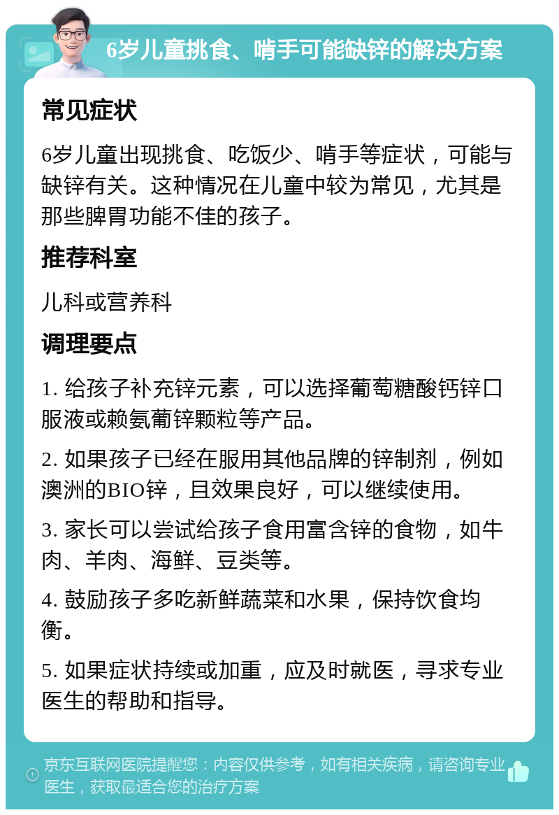 6岁儿童挑食、啃手可能缺锌的解决方案 常见症状 6岁儿童出现挑食、吃饭少、啃手等症状，可能与缺锌有关。这种情况在儿童中较为常见，尤其是那些脾胃功能不佳的孩子。 推荐科室 儿科或营养科 调理要点 1. 给孩子补充锌元素，可以选择葡萄糖酸钙锌口服液或赖氨葡锌颗粒等产品。 2. 如果孩子已经在服用其他品牌的锌制剂，例如澳洲的BIO锌，且效果良好，可以继续使用。 3. 家长可以尝试给孩子食用富含锌的食物，如牛肉、羊肉、海鲜、豆类等。 4. 鼓励孩子多吃新鲜蔬菜和水果，保持饮食均衡。 5. 如果症状持续或加重，应及时就医，寻求专业医生的帮助和指导。