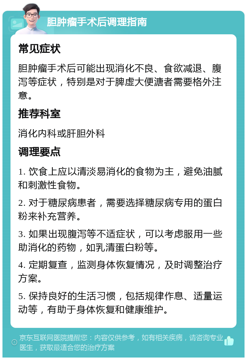 胆肿瘤手术后调理指南 常见症状 胆肿瘤手术后可能出现消化不良、食欲减退、腹泻等症状，特别是对于脾虚大便溏者需要格外注意。 推荐科室 消化内科或肝胆外科 调理要点 1. 饮食上应以清淡易消化的食物为主，避免油腻和刺激性食物。 2. 对于糖尿病患者，需要选择糖尿病专用的蛋白粉来补充营养。 3. 如果出现腹泻等不适症状，可以考虑服用一些助消化的药物，如乳清蛋白粉等。 4. 定期复查，监测身体恢复情况，及时调整治疗方案。 5. 保持良好的生活习惯，包括规律作息、适量运动等，有助于身体恢复和健康维护。