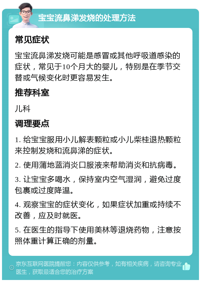 宝宝流鼻涕发烧的处理方法 常见症状 宝宝流鼻涕发烧可能是感冒或其他呼吸道感染的症状，常见于10个月大的婴儿，特别是在季节交替或气候变化时更容易发生。 推荐科室 儿科 调理要点 1. 给宝宝服用小儿解表颗粒或小儿柴桂退热颗粒来控制发烧和流鼻涕的症状。 2. 使用蒲地蓝消炎口服液来帮助消炎和抗病毒。 3. 让宝宝多喝水，保持室内空气湿润，避免过度包裹或过度降温。 4. 观察宝宝的症状变化，如果症状加重或持续不改善，应及时就医。 5. 在医生的指导下使用美林等退烧药物，注意按照体重计算正确的剂量。