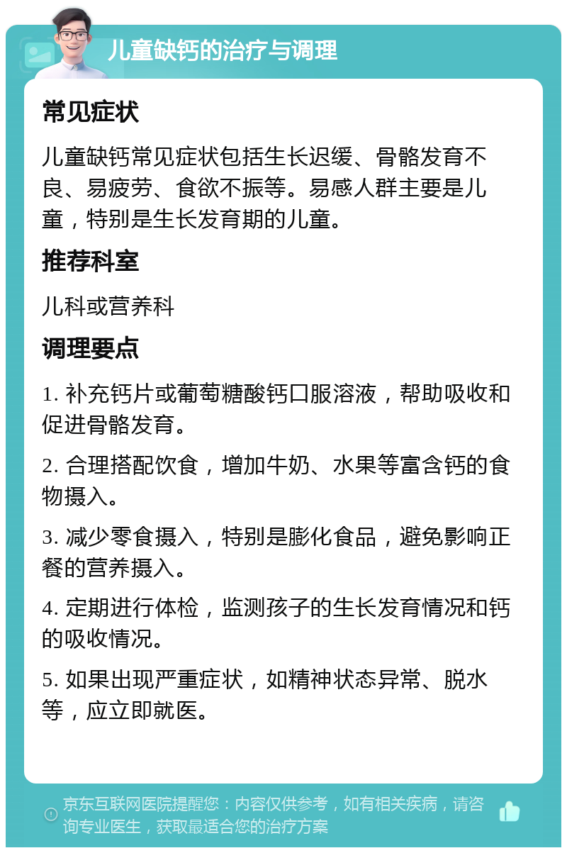 儿童缺钙的治疗与调理 常见症状 儿童缺钙常见症状包括生长迟缓、骨骼发育不良、易疲劳、食欲不振等。易感人群主要是儿童，特别是生长发育期的儿童。 推荐科室 儿科或营养科 调理要点 1. 补充钙片或葡萄糖酸钙口服溶液，帮助吸收和促进骨骼发育。 2. 合理搭配饮食，增加牛奶、水果等富含钙的食物摄入。 3. 减少零食摄入，特别是膨化食品，避免影响正餐的营养摄入。 4. 定期进行体检，监测孩子的生长发育情况和钙的吸收情况。 5. 如果出现严重症状，如精神状态异常、脱水等，应立即就医。