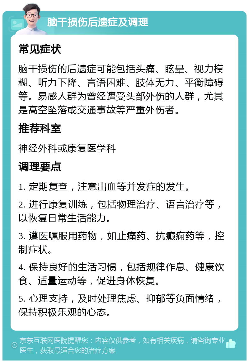 脑干损伤后遗症及调理 常见症状 脑干损伤的后遗症可能包括头痛、眩晕、视力模糊、听力下降、言语困难、肢体无力、平衡障碍等。易感人群为曾经遭受头部外伤的人群，尤其是高空坠落或交通事故等严重外伤者。 推荐科室 神经外科或康复医学科 调理要点 1. 定期复查，注意出血等并发症的发生。 2. 进行康复训练，包括物理治疗、语言治疗等，以恢复日常生活能力。 3. 遵医嘱服用药物，如止痛药、抗癫痫药等，控制症状。 4. 保持良好的生活习惯，包括规律作息、健康饮食、适量运动等，促进身体恢复。 5. 心理支持，及时处理焦虑、抑郁等负面情绪，保持积极乐观的心态。