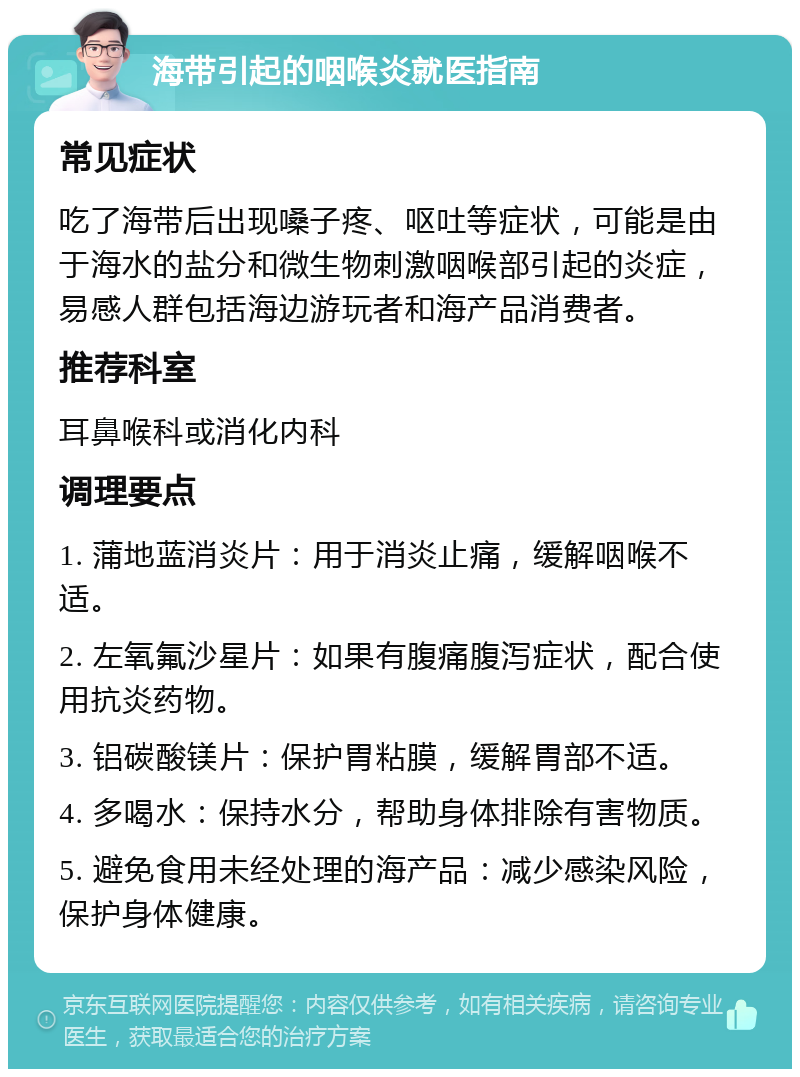 海带引起的咽喉炎就医指南 常见症状 吃了海带后出现嗓子疼、呕吐等症状，可能是由于海水的盐分和微生物刺激咽喉部引起的炎症，易感人群包括海边游玩者和海产品消费者。 推荐科室 耳鼻喉科或消化内科 调理要点 1. 蒲地蓝消炎片：用于消炎止痛，缓解咽喉不适。 2. 左氧氟沙星片：如果有腹痛腹泻症状，配合使用抗炎药物。 3. 铝碳酸镁片：保护胃粘膜，缓解胃部不适。 4. 多喝水：保持水分，帮助身体排除有害物质。 5. 避免食用未经处理的海产品：减少感染风险，保护身体健康。