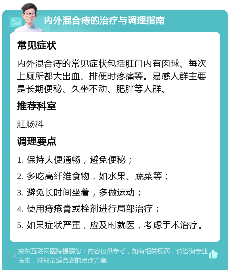 内外混合痔的治疗与调理指南 常见症状 内外混合痔的常见症状包括肛门内有肉球、每次上厕所都大出血、排便时疼痛等。易感人群主要是长期便秘、久坐不动、肥胖等人群。 推荐科室 肛肠科 调理要点 1. 保持大便通畅，避免便秘； 2. 多吃高纤维食物，如水果、蔬菜等； 3. 避免长时间坐着，多做运动； 4. 使用痔疮膏或栓剂进行局部治疗； 5. 如果症状严重，应及时就医，考虑手术治疗。