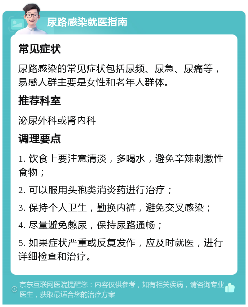 尿路感染就医指南 常见症状 尿路感染的常见症状包括尿频、尿急、尿痛等，易感人群主要是女性和老年人群体。 推荐科室 泌尿外科或肾内科 调理要点 1. 饮食上要注意清淡，多喝水，避免辛辣刺激性食物； 2. 可以服用头孢类消炎药进行治疗； 3. 保持个人卫生，勤换内裤，避免交叉感染； 4. 尽量避免憋尿，保持尿路通畅； 5. 如果症状严重或反复发作，应及时就医，进行详细检查和治疗。