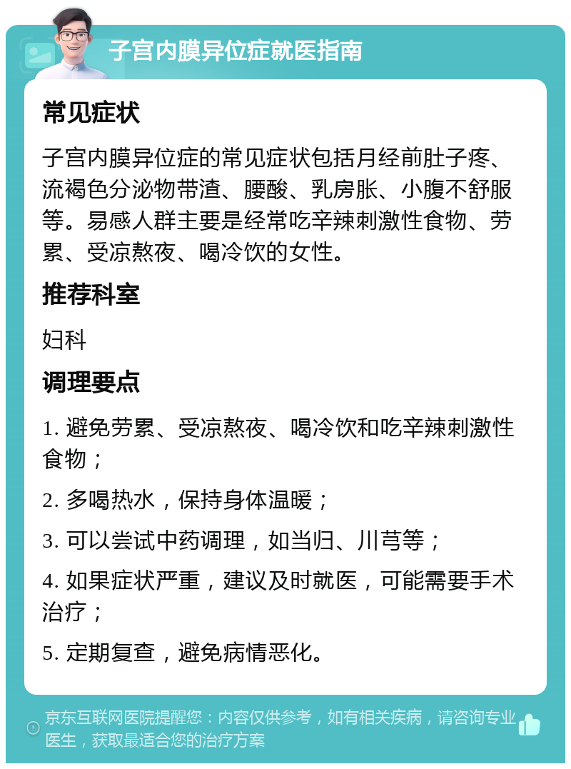 子宫内膜异位症就医指南 常见症状 子宫内膜异位症的常见症状包括月经前肚子疼、流褐色分泌物带渣、腰酸、乳房胀、小腹不舒服等。易感人群主要是经常吃辛辣刺激性食物、劳累、受凉熬夜、喝冷饮的女性。 推荐科室 妇科 调理要点 1. 避免劳累、受凉熬夜、喝冷饮和吃辛辣刺激性食物； 2. 多喝热水，保持身体温暖； 3. 可以尝试中药调理，如当归、川芎等； 4. 如果症状严重，建议及时就医，可能需要手术治疗； 5. 定期复查，避免病情恶化。