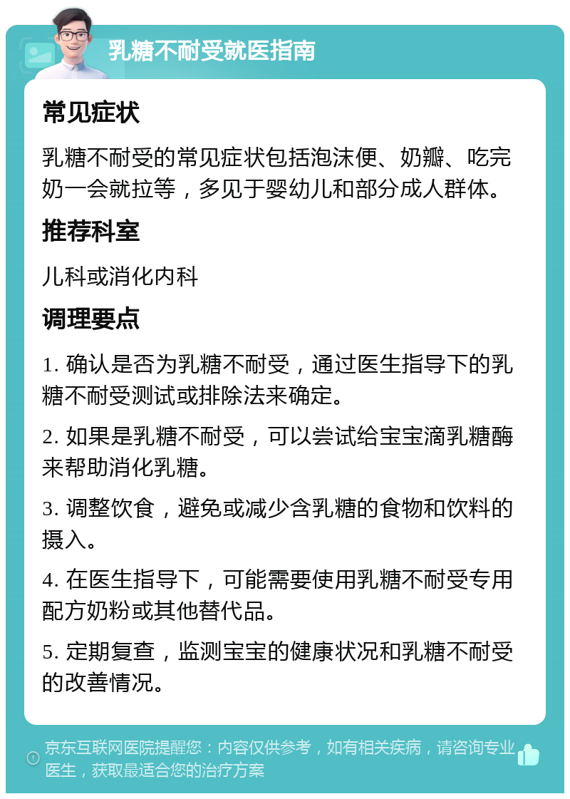 乳糖不耐受就医指南 常见症状 乳糖不耐受的常见症状包括泡沫便、奶瓣、吃完奶一会就拉等，多见于婴幼儿和部分成人群体。 推荐科室 儿科或消化内科 调理要点 1. 确认是否为乳糖不耐受，通过医生指导下的乳糖不耐受测试或排除法来确定。 2. 如果是乳糖不耐受，可以尝试给宝宝滴乳糖酶来帮助消化乳糖。 3. 调整饮食，避免或减少含乳糖的食物和饮料的摄入。 4. 在医生指导下，可能需要使用乳糖不耐受专用配方奶粉或其他替代品。 5. 定期复查，监测宝宝的健康状况和乳糖不耐受的改善情况。