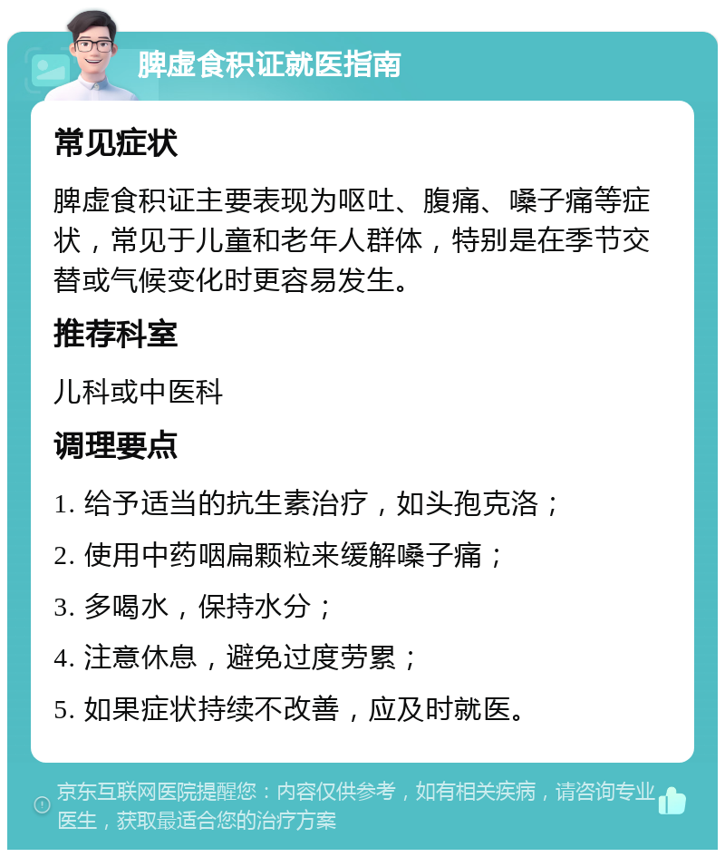 脾虚食积证就医指南 常见症状 脾虚食积证主要表现为呕吐、腹痛、嗓子痛等症状，常见于儿童和老年人群体，特别是在季节交替或气候变化时更容易发生。 推荐科室 儿科或中医科 调理要点 1. 给予适当的抗生素治疗，如头孢克洛； 2. 使用中药咽扁颗粒来缓解嗓子痛； 3. 多喝水，保持水分； 4. 注意休息，避免过度劳累； 5. 如果症状持续不改善，应及时就医。