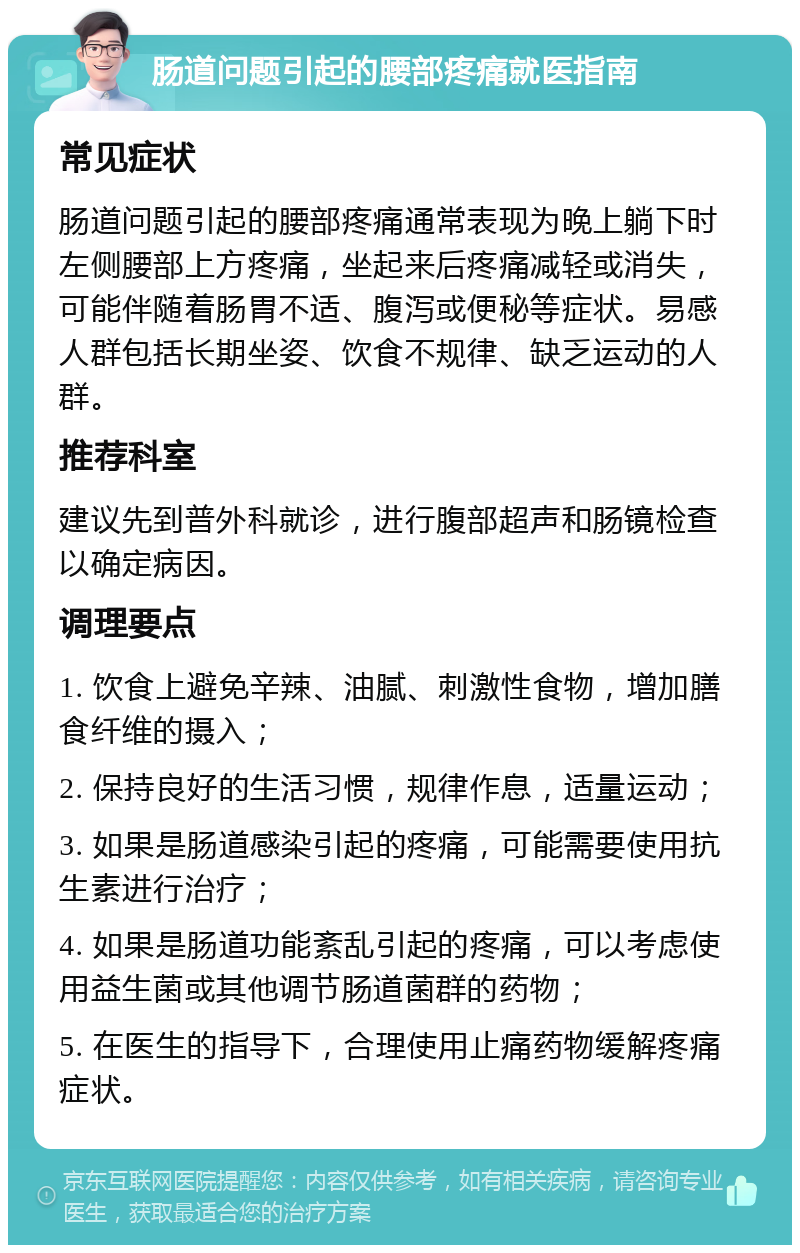 肠道问题引起的腰部疼痛就医指南 常见症状 肠道问题引起的腰部疼痛通常表现为晚上躺下时左侧腰部上方疼痛，坐起来后疼痛减轻或消失，可能伴随着肠胃不适、腹泻或便秘等症状。易感人群包括长期坐姿、饮食不规律、缺乏运动的人群。 推荐科室 建议先到普外科就诊，进行腹部超声和肠镜检查以确定病因。 调理要点 1. 饮食上避免辛辣、油腻、刺激性食物，增加膳食纤维的摄入； 2. 保持良好的生活习惯，规律作息，适量运动； 3. 如果是肠道感染引起的疼痛，可能需要使用抗生素进行治疗； 4. 如果是肠道功能紊乱引起的疼痛，可以考虑使用益生菌或其他调节肠道菌群的药物； 5. 在医生的指导下，合理使用止痛药物缓解疼痛症状。