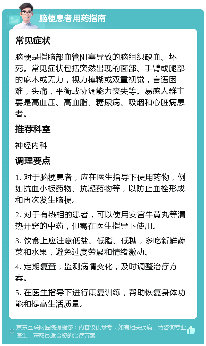 脑梗患者用药指南 常见症状 脑梗是指脑部血管阻塞导致的脑组织缺血、坏死。常见症状包括突然出现的面部、手臂或腿部的麻木或无力，视力模糊或双重视觉，言语困难，头痛，平衡或协调能力丧失等。易感人群主要是高血压、高血脂、糖尿病、吸烟和心脏病患者。 推荐科室 神经内科 调理要点 1. 对于脑梗患者，应在医生指导下使用药物，例如抗血小板药物、抗凝药物等，以防止血栓形成和再次发生脑梗。 2. 对于有热相的患者，可以使用安宫牛黄丸等清热开窍的中药，但需在医生指导下使用。 3. 饮食上应注意低盐、低脂、低糖，多吃新鲜蔬菜和水果，避免过度劳累和情绪激动。 4. 定期复查，监测病情变化，及时调整治疗方案。 5. 在医生指导下进行康复训练，帮助恢复身体功能和提高生活质量。