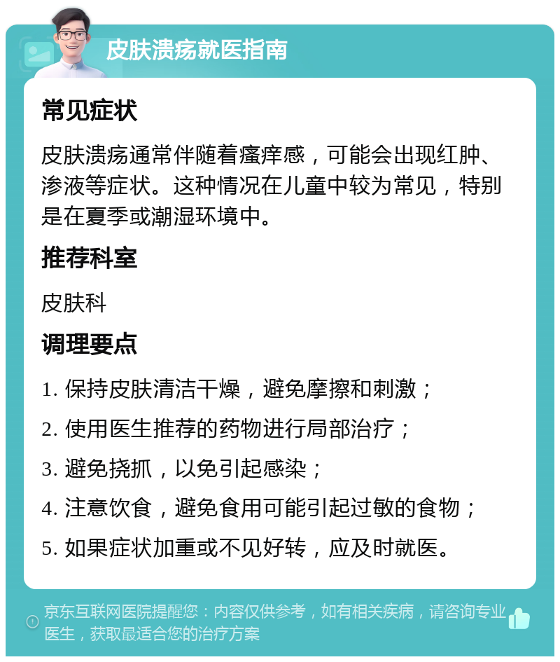 皮肤溃疡就医指南 常见症状 皮肤溃疡通常伴随着瘙痒感，可能会出现红肿、渗液等症状。这种情况在儿童中较为常见，特别是在夏季或潮湿环境中。 推荐科室 皮肤科 调理要点 1. 保持皮肤清洁干燥，避免摩擦和刺激； 2. 使用医生推荐的药物进行局部治疗； 3. 避免挠抓，以免引起感染； 4. 注意饮食，避免食用可能引起过敏的食物； 5. 如果症状加重或不见好转，应及时就医。